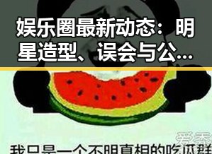 娱乐圈最新动态：明星造型、误会与公益纷争一览