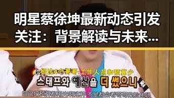 明星蔡徐坤最新动态引发关注：背景解读与未来影响分析