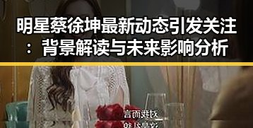 明星蔡徐坤最新动态引发关注：背景解读与未来影响分析