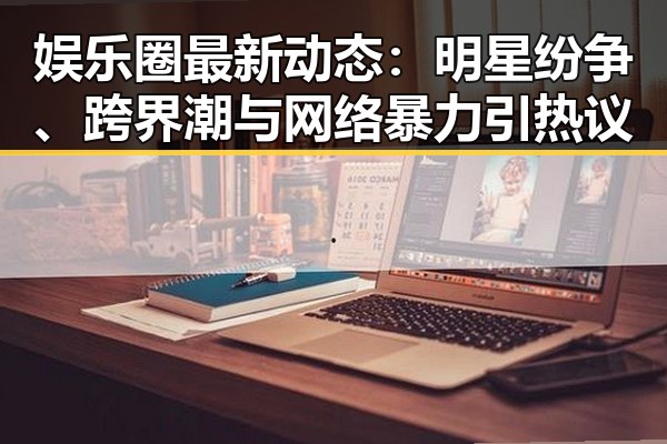 娱乐圈最新动态：明星纷争、跨界潮与网络暴力引热议